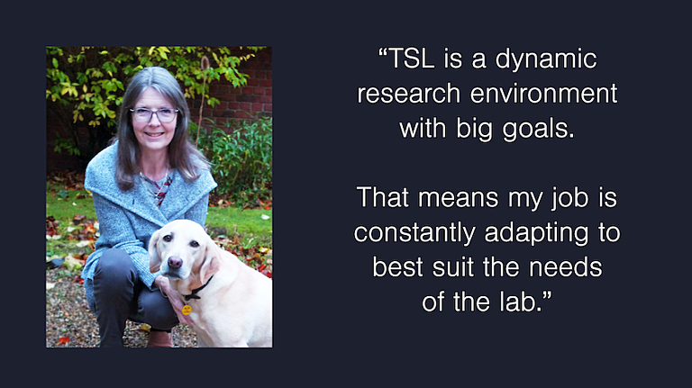 Photograph of Debbie Feather with her pet dog. Caption reads "TSL is a dynamic research environment with big goals. That mens my job is constantly adapting to best suit the needs of the lab"